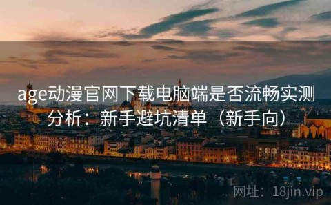 age动漫官网下载电脑端是否流畅实测分析：新手避坑清单（新手向）