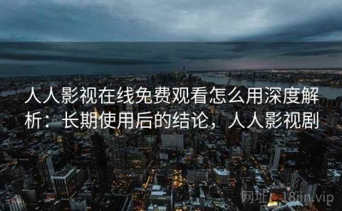人人影视在线免费观看怎么用深度解析：长期使用后的结论，人人影视剧