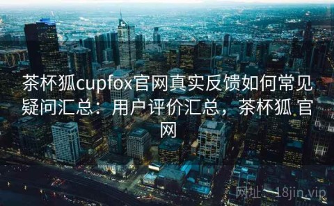 茶杯狐cupfox官网真实反馈如何常见疑问汇总：用户评价汇总，茶杯狐 官网