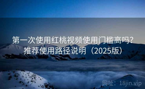 第一次使用红桃视频使用门槛高吗？推荐使用路径说明（2025版）