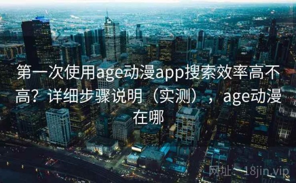 第一次使用age动漫app搜索效率高不高？详细步骤说明（实测），age动漫在哪