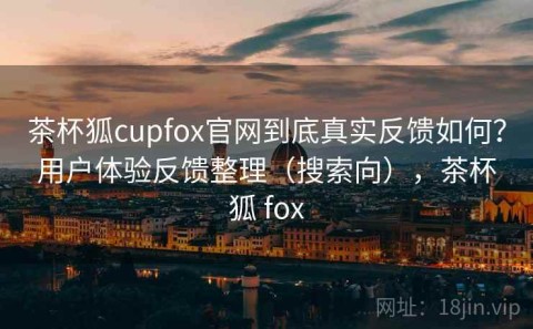 茶杯狐cupfox官网到底真实反馈如何？用户体验反馈整理（搜索向），茶杯狐 fox