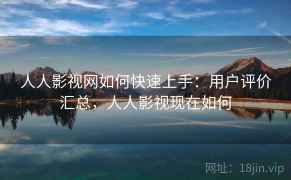 人人影视网如何快速上手：用户评价汇总，人人影视现在如何