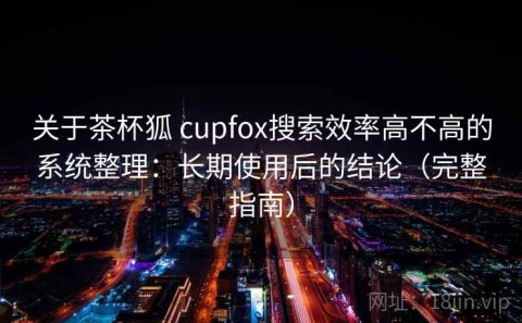 关于茶杯狐 cupfox搜索效率高不高的系统整理：长期使用后的结论（完整指南）