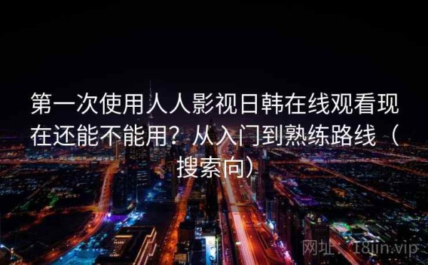 第一次使用人人影视日韩在线观看现在还能不能用？从入门到熟练路线（搜索向）