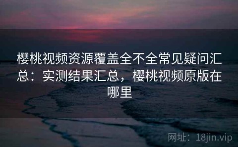 樱桃视频资源覆盖全不全常见疑问汇总：实测结果汇总，樱桃视频原版在哪里