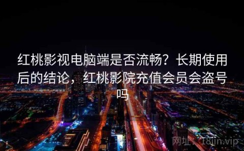 红桃影视电脑端是否流畅？长期使用后的结论，红桃影院充值会员会盗号吗
