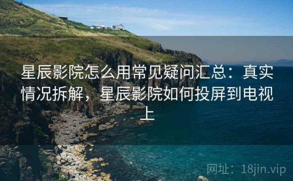 星辰影院怎么用常见疑问汇总：真实情况拆解，星辰影院如何投屏到电视上