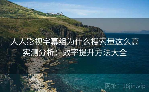 人人影视字幕组为什么搜索量这么高实测分析：效率提升方法大全