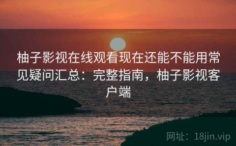 柚子影视在线观看现在还能不能用常见疑问汇总：完整指南，柚子影视客户端