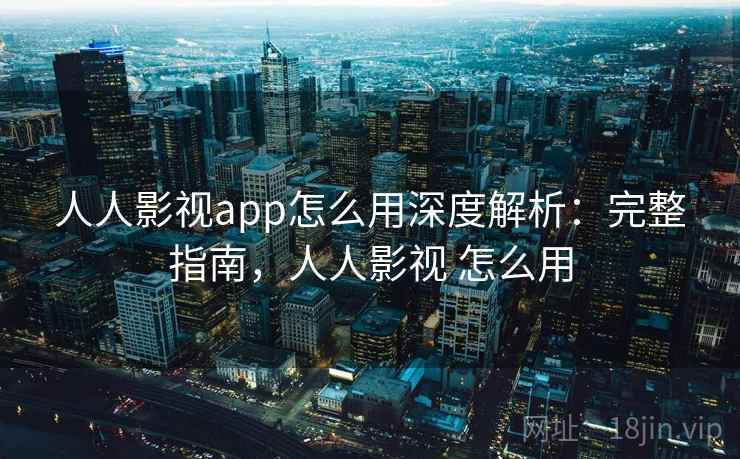 人人影视app怎么用深度解析：完整指南，人人影视 怎么用