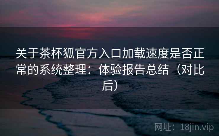 关于茶杯狐官方入口加载速度是否正常的系统整理：体验报告总结（对比后）