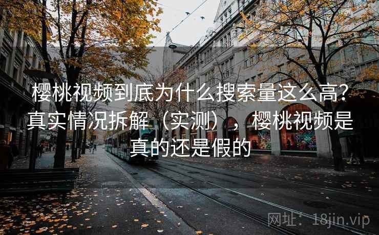樱桃视频到底为什么搜索量这么高？真实情况拆解（实测），樱桃视频是真的还是假的