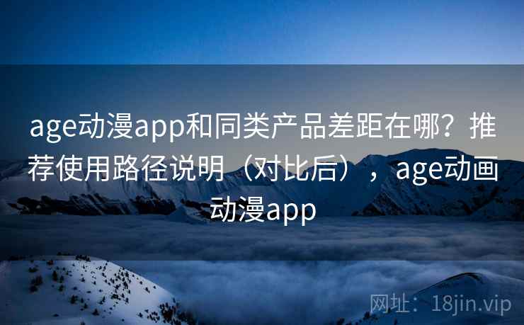 age动漫app和同类产品差距在哪？推荐使用路径说明（对比后），age动画动漫app