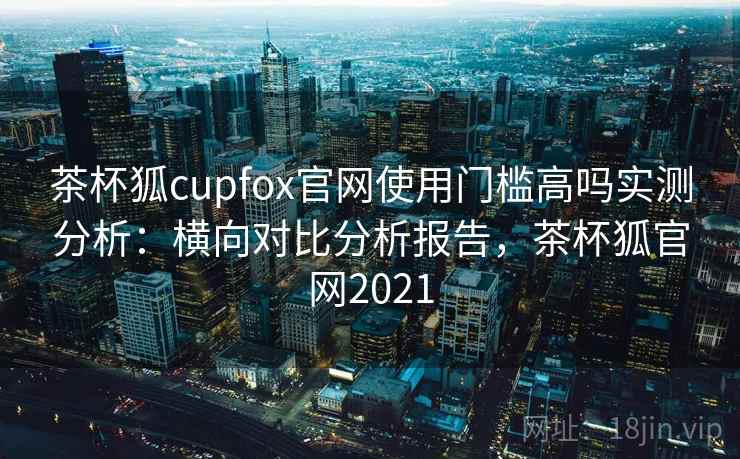 茶杯狐cupfox官网使用门槛高吗实测分析：横向对比分析报告，茶杯狐官网2021