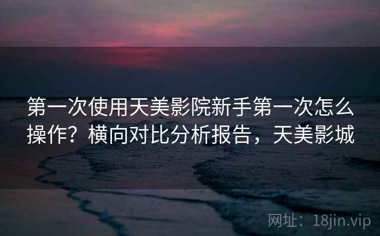 第一次使用天美影院新手第一次怎么操作？横向对比分析报告，天美影城