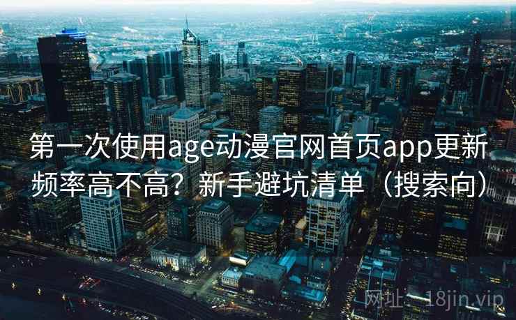 第一次使用age动漫官网首页app更新频率高不高?新手避坑清单(搜索向) 第一次使用age动漫官网首页app更新频率高不高?新手避坑清单(搜索向)