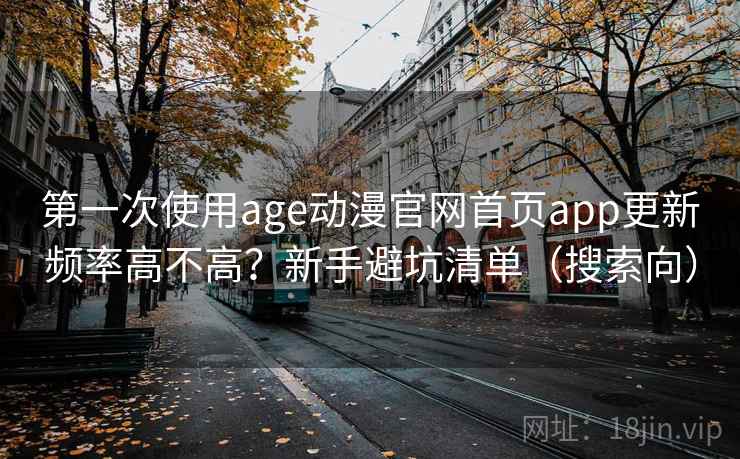 第一次使用age动漫官网首页app更新频率高不高?新手避坑清单(搜索向) 第一次使用age动漫官网首页app更新频率高不高?新手避坑清单(搜索向)