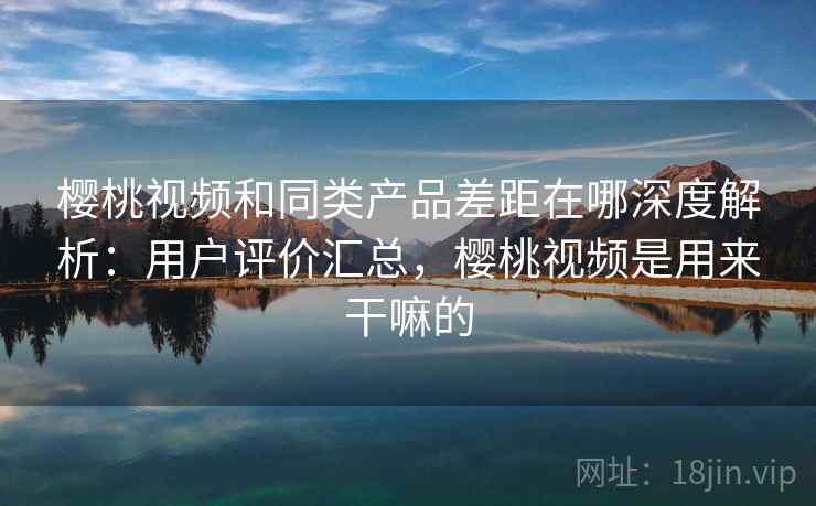 樱桃视频和同类产品差距在哪深度解析：用户评价汇总，樱桃视频是用来干嘛的