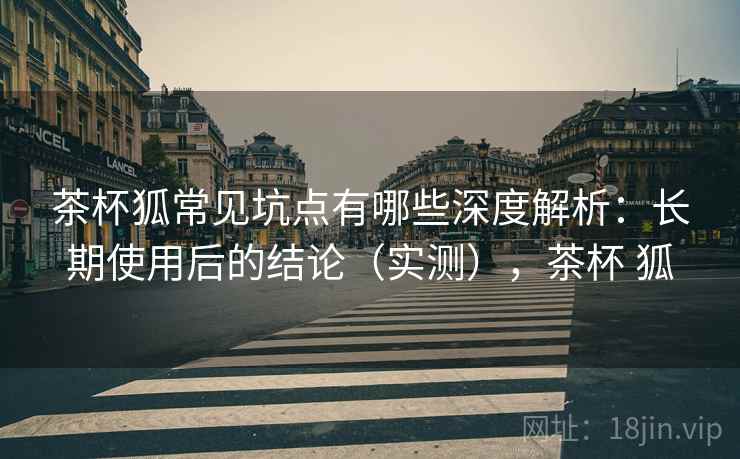 茶杯狐常见坑点有哪些深度解析：长期使用后的结论（实测），茶杯 狐