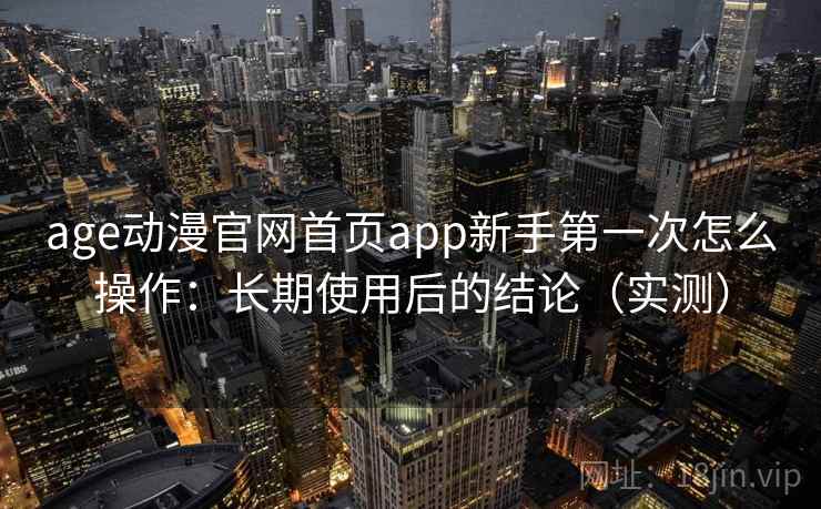 age动漫官网首页app新手第一次怎么操作：长期使用后的结论（实测）