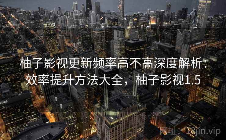 柚子影视更新频率高不高深度解析：效率提升方法大全，柚子影视1.5