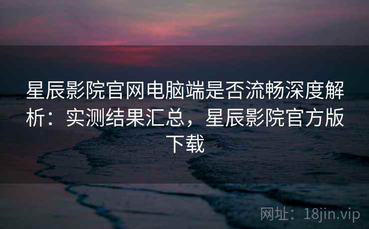 星辰影院官网电脑端是否流畅深度解析:实测结果汇总,星辰影院官方版下载 星辰影院官网电脑端是否流畅深度解析:实测结果汇总,星辰影院官方版下载