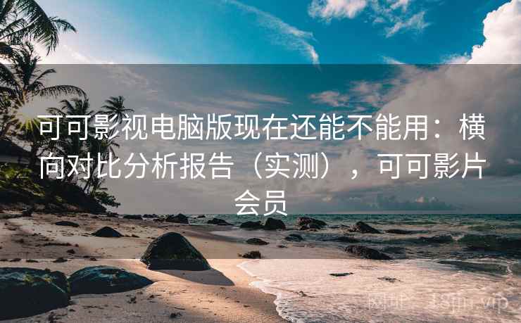 可可影视电脑版现在还能不能用：横向对比分析报告（实测），可可影片会员