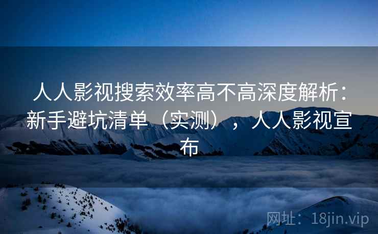 人人影视搜索效率高不高深度解析：新手避坑清单（实测），人人影视宣布