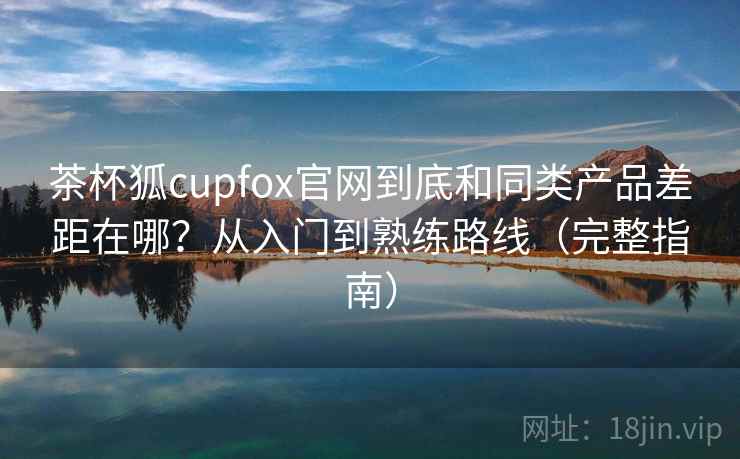 茶杯狐cupfox官网到底和同类产品差距在哪?从入门到熟练路线(完整指南) 茶杯狐cupfox官网到底和同类产品差距在哪?从入门到熟练路线(完整指南)