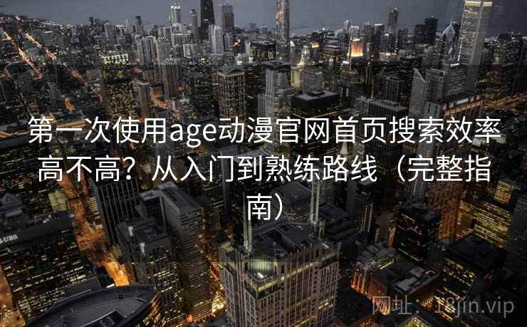 第一次使用age动漫官网首页搜索效率高不高?从入门到熟练路线(完整指南) 第一次使用age动漫官网首页搜索效率高不高?从入门到熟练路线(完整指南)