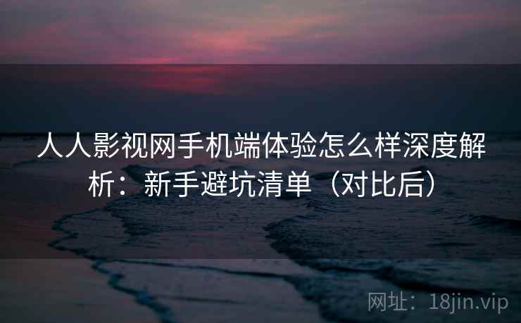 人人影视网手机端体验怎么样深度解析：新手避坑清单（对比后）