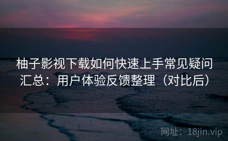 柚子影视下载如何快速上手常见疑问汇总:用户体验反馈整理(对比后) 柚子影视下载如何快速上手常见疑问汇总:用户体验反馈整理(对比后)