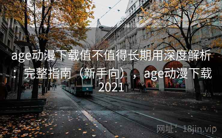 age动漫下载值不值得长期用深度解析：完整指南（新手向），age动漫下载2021
