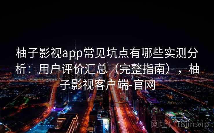 柚子影视app常见坑点有哪些实测分析：用户评价汇总（完整指南），柚子影视客户端-官网