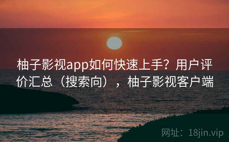 柚子影视app如何快速上手？用户评价汇总（搜索向），柚子影视客户端
