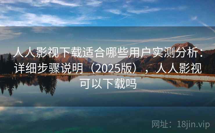 人人影视下载适合哪些用户实测分析：详细步骤说明（2025版），人人影视可以下载吗