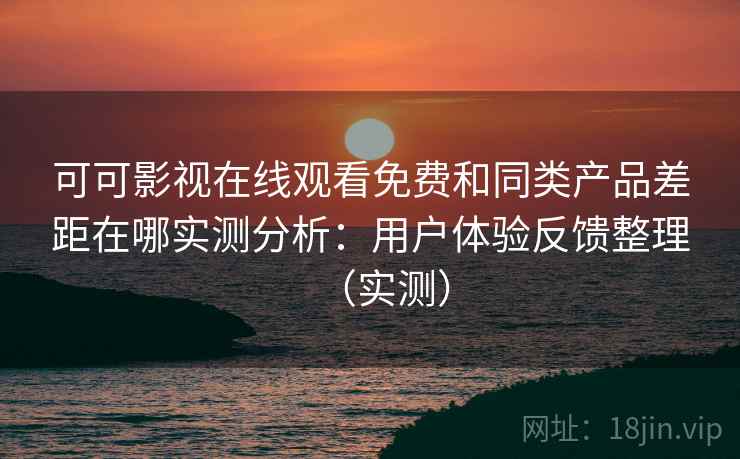 可可影视在线观看免费和同类产品差距在哪实测分析：用户体验反馈整理（实测）