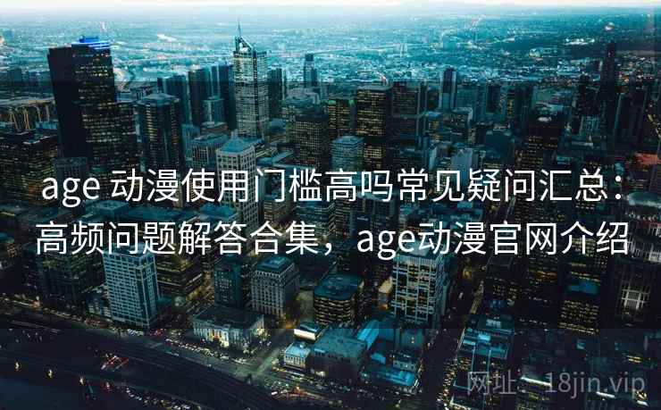 age 动漫使用门槛高吗常见疑问汇总：高频问题解答合集，age动漫官网介绍