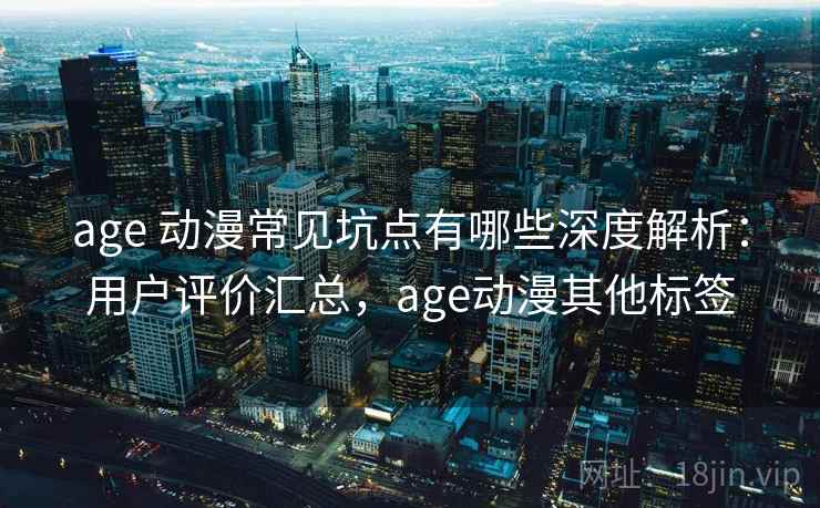 age 动漫常见坑点有哪些深度解析：用户评价汇总，age动漫其他标签