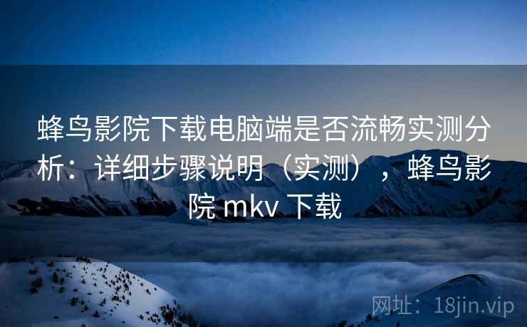 蜂鸟影院下载电脑端是否流畅实测分析：详细步骤说明（实测），蜂鸟影院 mkv 下载