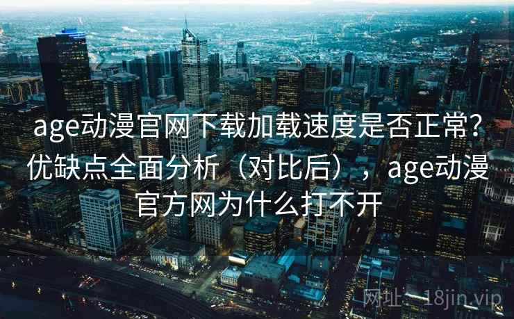 age动漫官网下载加载速度是否正常？优缺点全面分析（对比后），age动漫官方网为什么打不开