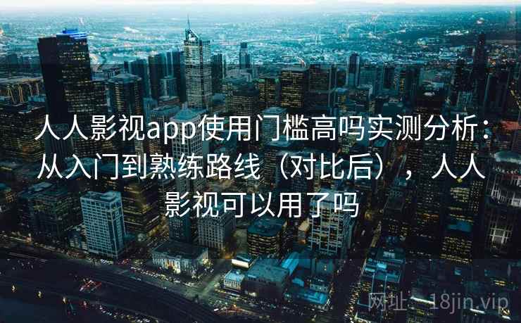 人人影视app使用门槛高吗实测分析：从入门到熟练路线（对比后），人人影视可以用了吗