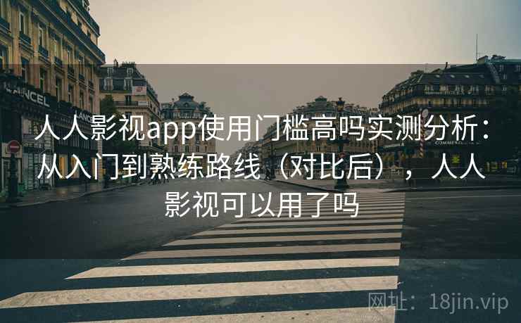人人影视app使用门槛高吗实测分析：从入门到熟练路线（对比后），人人影视可以用了吗