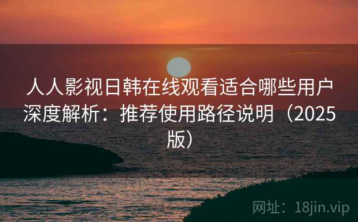 人人影视日韩在线观看适合哪些用户深度解析：推荐使用路径说明（2025版）