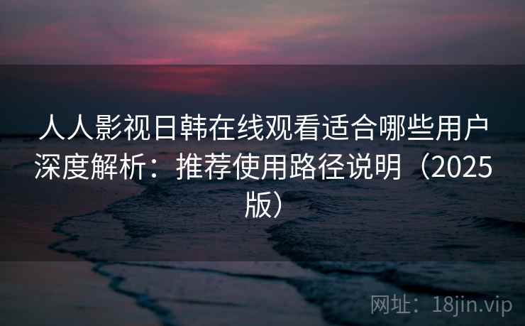 人人影视日韩在线观看适合哪些用户深度解析：推荐使用路径说明（2025版）
