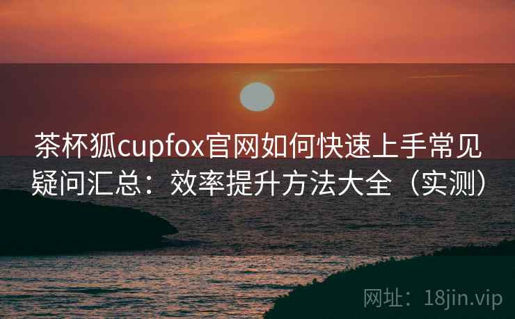 茶杯狐cupfox官网如何快速上手常见疑问汇总：效率提升方法大全（实测）