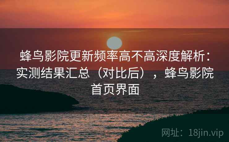 蜂鸟影院更新频率高不高深度解析：实测结果汇总（对比后），蜂鸟影院首页界面