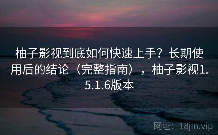柚子影视到底如何快速上手？长期使用后的结论（完整指南），柚子影视1.5.1.6版本