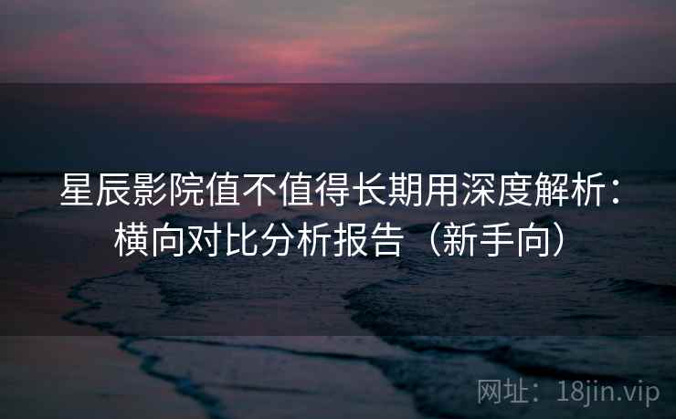 星辰影院值不值得长期用深度解析：横向对比分析报告（新手向）